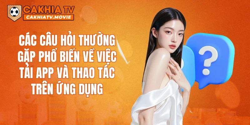 Các câu hỏi thường gặp phổ biến về việc tải app và thao tác trên ứng dụng