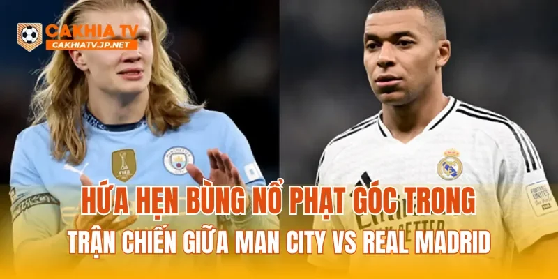 Hứa hẹn bùng nổ phạt góc trong trận chiến giữa Man City vs Real Madrid