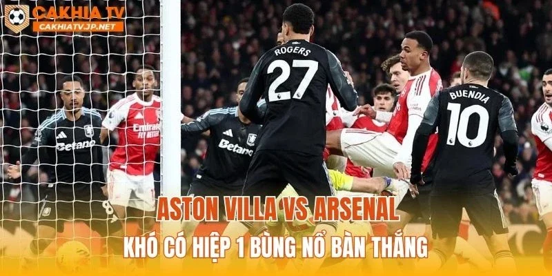 Aston Villa vs Arsenal khó có hiệp 1 bùng nổ bàn thắng