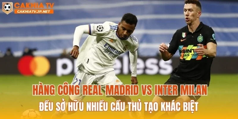 Hàng công Real Madrid vs Inter Milan đều sở hữu nhiều cầu thủ tạo khác biệt