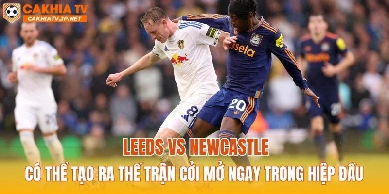 Leeds vs Newcastle có thể tạo ra thế trận cởi mở ngay trong hiệp đầu