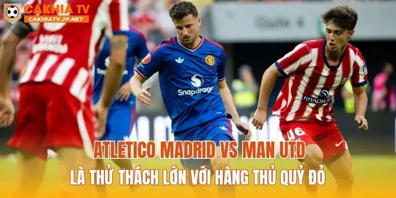 Atletico Madrid vs Man Utd là thử thách lớn với hàng thủ Quỷ đỏ