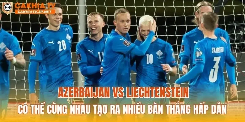 Azerbaijan vs Liechtenstein có thể cùng nhau tạo ra nhiều bàn thắng hấp dẫn