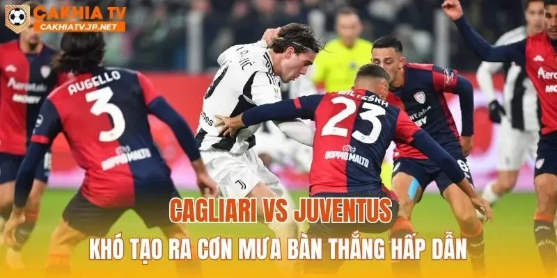 Cagliari vs Juventus khó tạo ra cơn mưa bàn thắng hấp dẫn