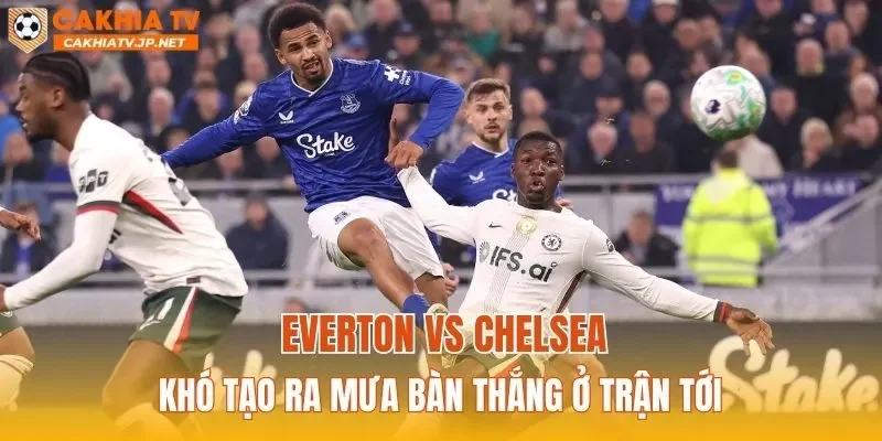 Everton vs Chelsea khó tạo ra mưa bàn thắng ở trận tới