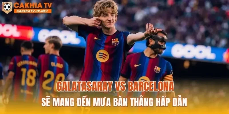 Galatasaray vs Barcelona sẽ mang đến mưa bàn thắng hấp dẫn