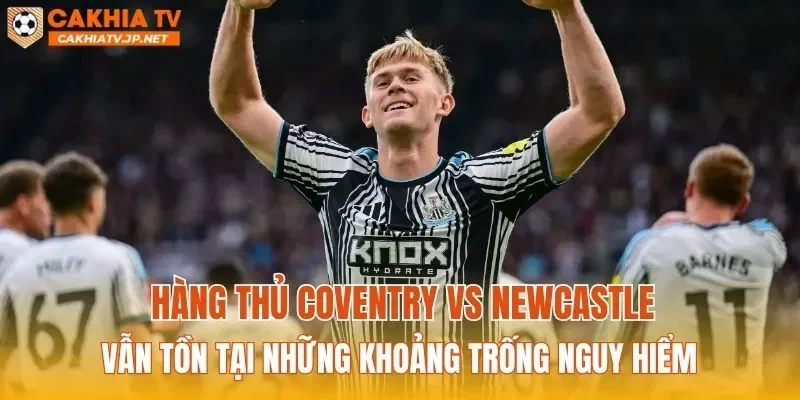 Hàng thủ Coventry vs Newcastle vẫn tồn tại những khoảng trống nguy hiểm