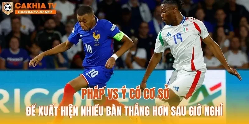 Pháp vs Ý có cơ sở để xuất hiện nhiều bàn thắng hơn sau giờ nghỉ